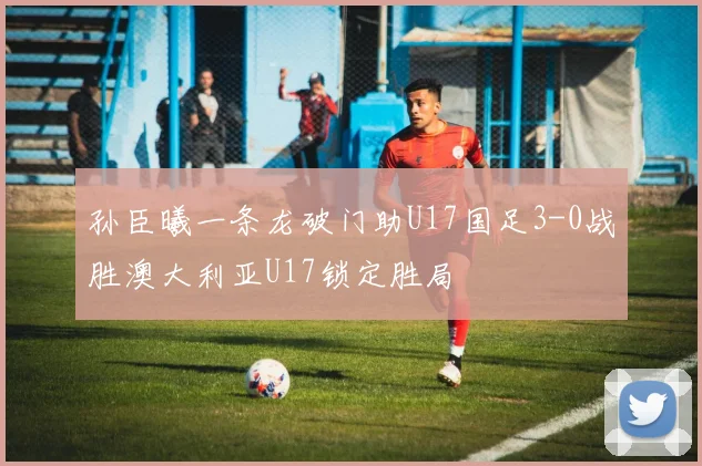 孙臣曦一条龙破门助U17国足3-0战胜澳大利亚U17锁定胜局
