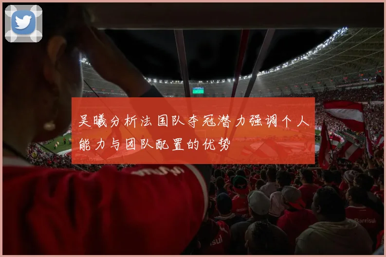吴曦分析法国队夺冠潜力强调个人能力与团队配置的优势