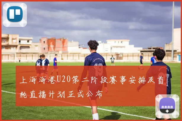 上海海港U20第二阶段赛事安排及首轮直播计划正式公布