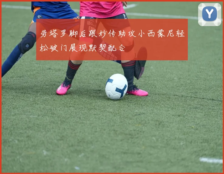 劳塔罗脚后跟妙传助攻小西蒙尼轻松破门展现默契配合