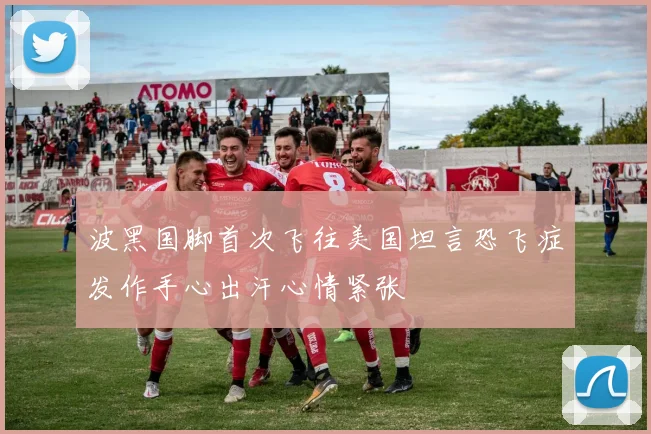 波黑国脚首次飞往美国坦言恐飞症发作手心出汗心情紧张