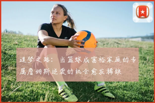 追梦之路：当篮球成富裕家庭的专属詹姆斯逆袭的机会愈发稀缺