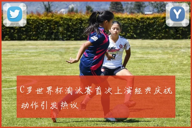 C罗世界杯淘汰赛首次上演经典庆祝动作引发热议