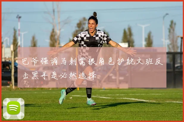 巴爷强调马刺需狠角色护航文班反击黑手是必然选择
