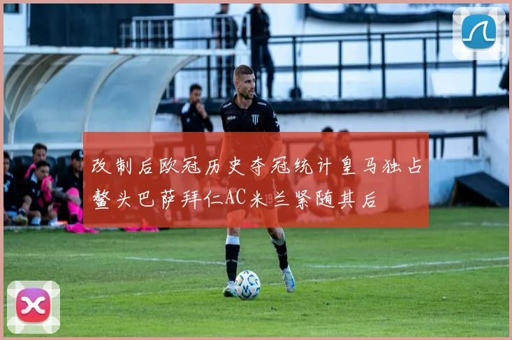 改制后欧冠历史夺冠统计皇马独占鳌头巴萨拜仁AC米兰紧随其后