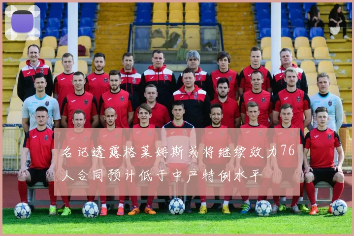 名记透露格莱姆斯或将继续效力76人合同预计低于中产特例水平