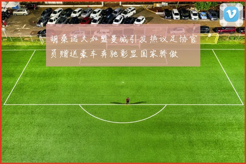 胡桑诺夫加盟曼城引发热议足协官员赠送豪车奔驰彰显国家骄傲
