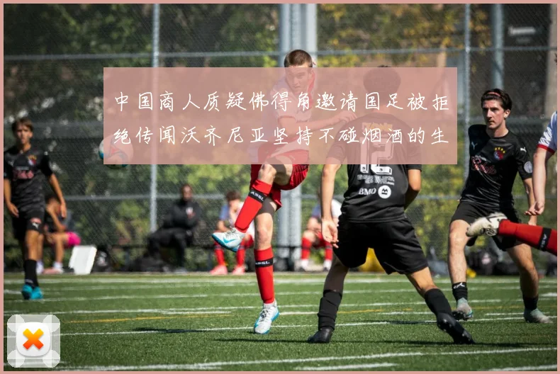 中国商人质疑佛得角邀请国足被拒绝传闻沃齐尼亚坚持不碰烟酒的生活方式
