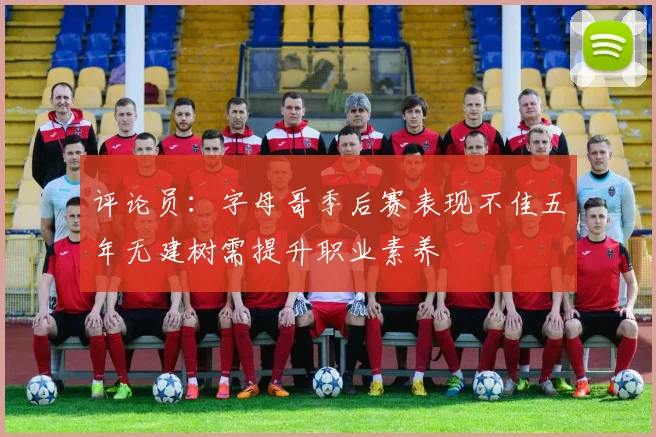 评论员：字母哥季后赛表现不佳五年无建树需提升职业素养