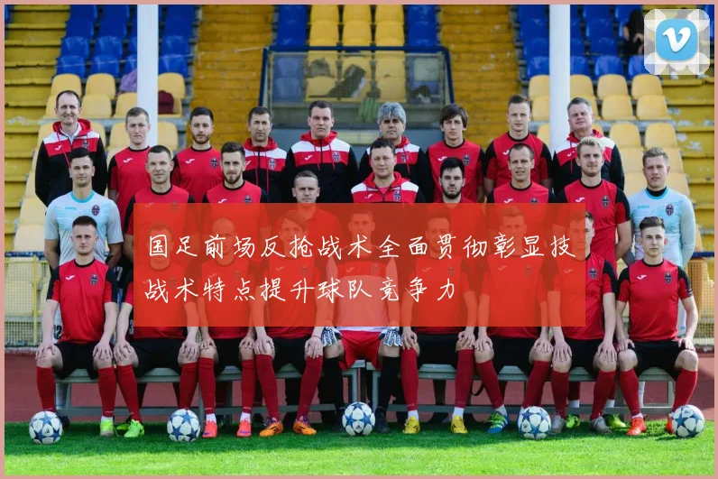 国足前场反抢战术全面贯彻彰显技战术特点提升球队竞争力